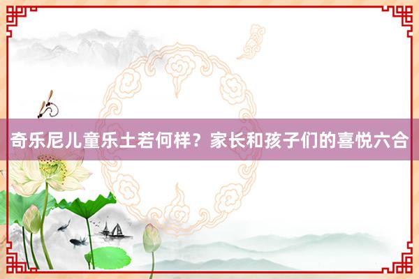 奇乐尼儿童乐土若何样？家长和孩子们的喜悦六合